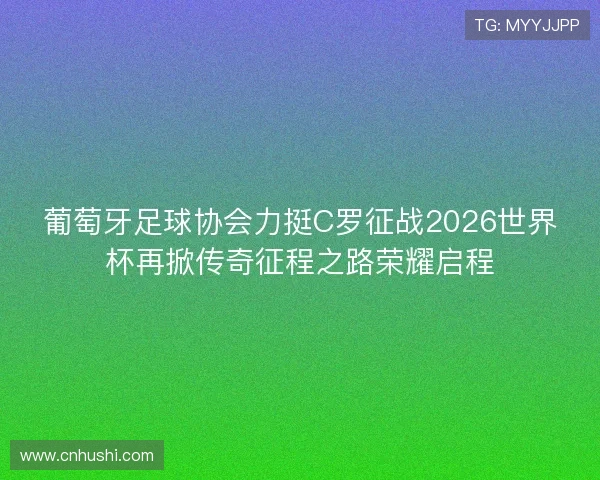葡萄牙足球协会力挺C罗征战2026世界杯再掀传奇征程之路荣耀启程